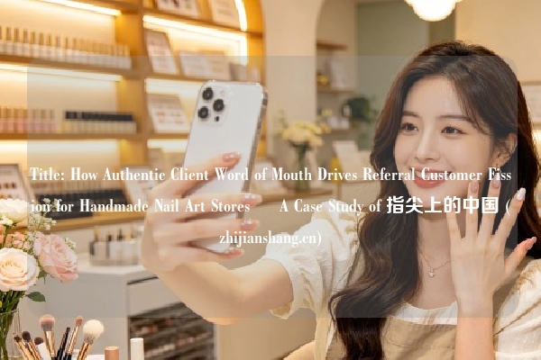 Title: How Authentic Client Word of Mouth Drives Referral Customer Fission for Handmade Nail Art Stores – A Case Study of 指尖上的中国 (zhijianshang.cn)
