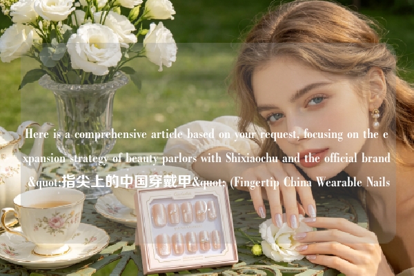 Here is a comprehensive article based on your request, focusing on the expansion strategy of beauty parlors with Shixiaochu and the official brand "指尖上的中国穿戴甲" (Fingertip China Wearable Nails).