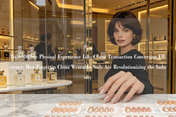 Title: Offline Physical Experience Lifts Client Transaction Conversion Efficiency: How Fingertip China Wearable Nails Are Revolutionizing the Industry