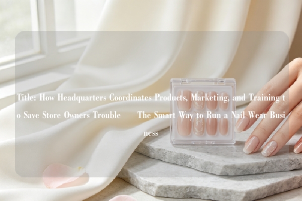 Title: How Headquarters Coordinates Products, Marketing, and Training to Save Store Owners Trouble – The Smart Way to Run a Nail Wear Business
