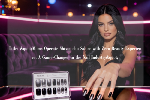 Title: "Moms Operate Shixiaochu Salons with Zero Beauty Experience: A Game-Changer in the Nail Industry"