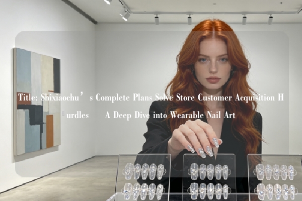 Title: Shixiaochu’s Complete Plans Solve Store Customer Acquisition Hurdles – A Deep Dive into Wearable Nail Art