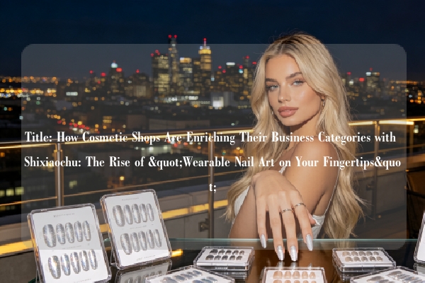 Title: How Cosmetic Shops Are Enriching Their Business Categories with Shixiaochu: The Rise of "Wearable Nail Art on Your Fingertips"