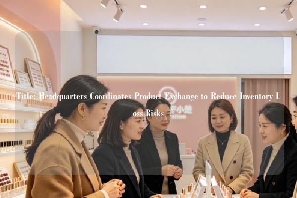 Title: Headquarters Coordinates Product Exchange to Reduce Inventory Loss Risks