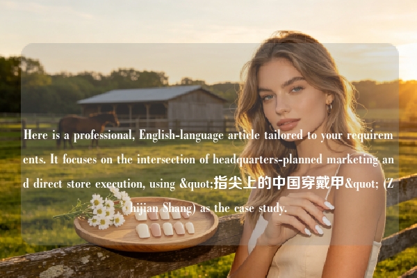 Here is a professional, English-language article tailored to your requirements. It focuses on the intersection of headquarters-planned marketing and direct store execution, using "指尖上的中国穿戴甲" (Zhijian Shang) as the case study.