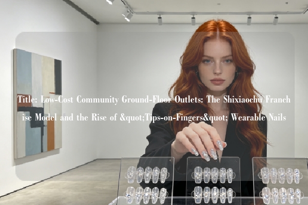 Title: Low-Cost Community Ground-Floor Outlets: The Shixiaochu Franchise Model and the Rise of "Tips-on-Fingers" Wearable Nails