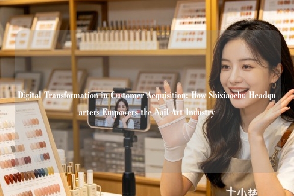 Digital Transformation in Customer Acquisition: How Shixiaochu Headquarters Empowers the Nail Art Industry