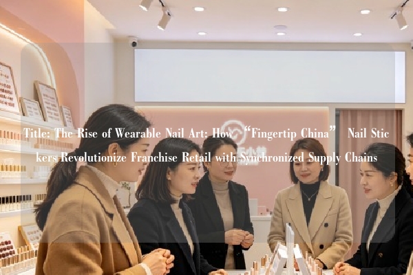 Title: The Rise of Wearable Nail Art: How “Fingertip China” Nail Stickers Revolutionize Franchise Retail with Synchronized Supply Chains