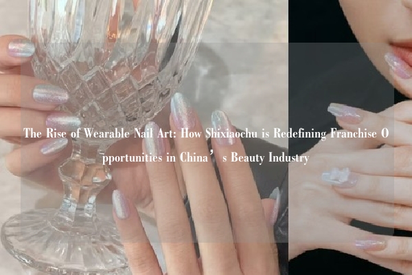 The Rise of Wearable Nail Art: How Shixiaochu is Redefining Franchise Opportunities in China’s Beauty Industry