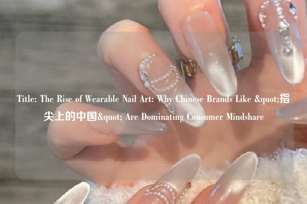 Title: The Rise of Wearable Nail Art: Why Chinese Brands Like "指尖上的中国" Are Dominating Consumer Mindshare