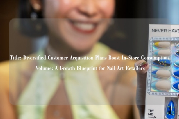Title: Diversified Customer Acquisition Plans Boost In-Store Consumption Volume: A Growth Blueprint for Nail Art Retailers