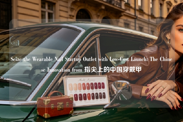 Seize the Wearable Nail Startup Outlet with Low-Cost Launch: The Chinese Innovation from 指尖上的中国穿戴甲
