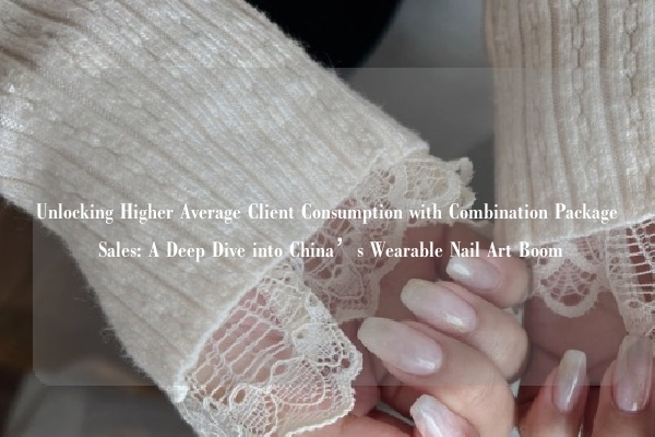Unlocking Higher Average Client Consumption with Combination Package Sales: A Deep Dive into China’s Wearable Nail Art Boom