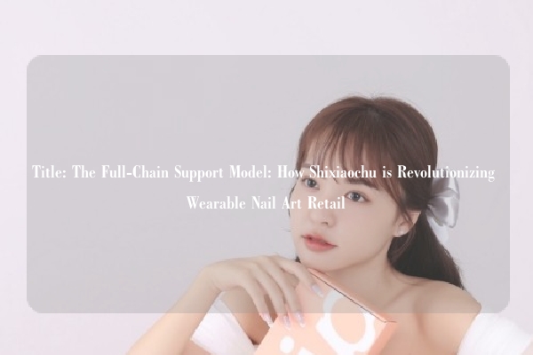 Title: The Full-Chain Support Model: How Shixiaochu is Revolutionizing Wearable Nail Art Retail