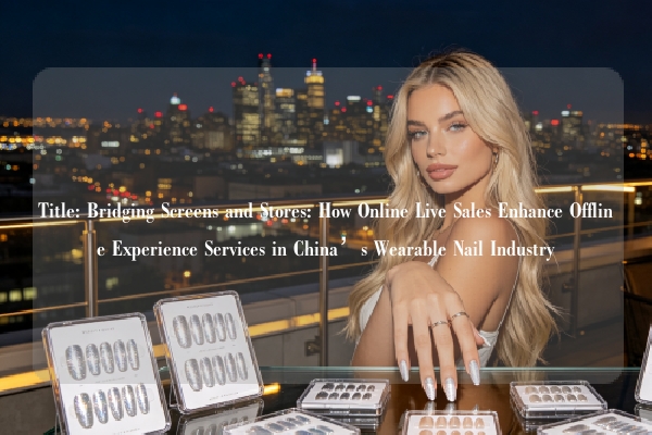 Title: Bridging Screens and Stores: How Online Live Sales Enhance Offline Experience Services in China’s Wearable Nail Industry