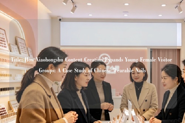 Title: How Xiaohongshu Content Creation Expands Young Female Visitor Groups: A Case Study of Chinese Wearable Nails