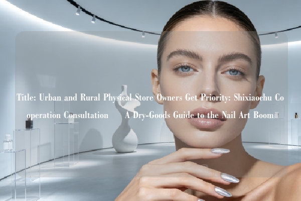 Title: Urban and Rural Physical Store Owners Get Priority: Shixiaochu Cooperation Consultation – A Dry-Goods Guide to the Nail Art Boom