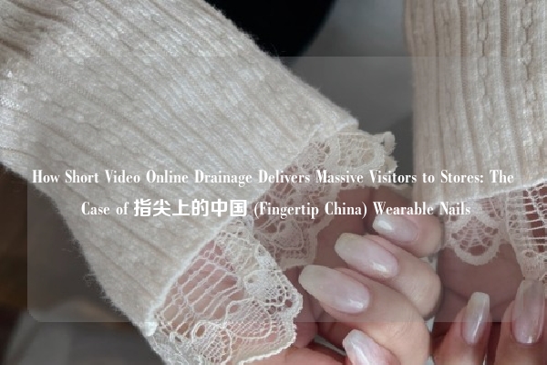 How Short Video Online Drainage Delivers Massive Visitors to Stores: The Case of 指尖上的中国 (Fingertip China) Wearable Nails