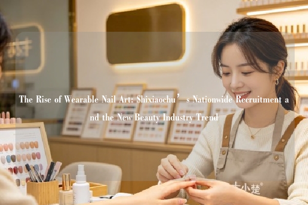 The Rise of Wearable Nail Art: Shixiaochu’s Nationwide Recruitment and the New Beauty Industry Trend